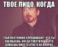 твое лицо, когда тебя постоянно спрашивают, что ты ощущаешь, когда чувствуешь, что думаешь вместо ответа на вопрос