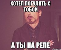 хотел погулять с тобой а ты на репе