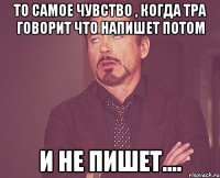 то самое чувство , когда тра говорит что напишет потом и не пишет....