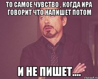 то самое чувство , когда ира говорит что напишет потом и не пишет....