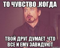 то чувство ,когда твой друг думает ,что все и ему завидуют