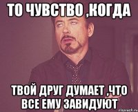 то чувство ,когда твой друг думает ,что все ему завидуют