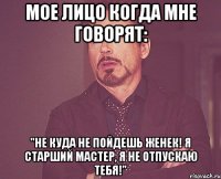 мое лицо когда мне говорят: "не куда не пойдешь женек! я старший мастер, я не отпускаю тебя!"