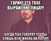 гарик! это твое выражение лица!!! когда тебе говорят что ты спишь всю жизнь на полу!!!