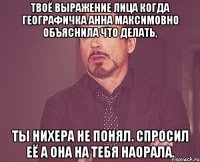 твоё выражение лица когда географичка анна максимовно объяснила что делать, ты нихера не понял. спросил её а она на тебя наорала.