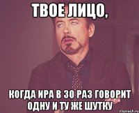 твое лицо, когда ира в 30 раз говорит одну и ту же шутку