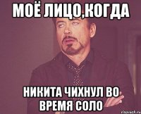 моё лицо,когда никита чихнул во время соло