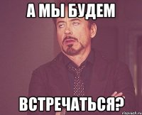 а мы будем встречаться?