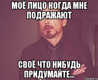моё лицо когда мне подражают своё что нибудь придумайте...