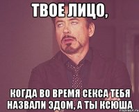 твое лицо, когда во время секса тебя назвали эдом, а ты ксюша
