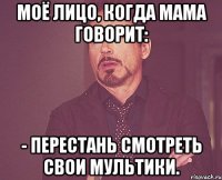моё лицо, когда мама говорит: - перестань смотреть свои мультики.
