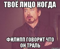 твоё лицо когда филипп говорит что он траль