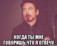  когда ты мне говоришь что я отвечу