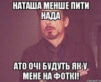наташа менше пити нада ато очі будуть як у мене на фоткі!