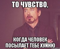 то чувство, когда человек посылает тебе хуйню