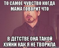 то самое чувство когда мама говорит что в детстве она такой хуйни как я не творила