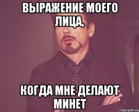выражение моего лица, когда мне делают минет