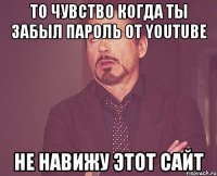 то чувство когда ты забыл пароль от youtube не навижу этот сайт