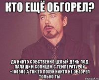 кто ещё обгорел? да никто собственно,целый день под палящим солнцем с температурой +100500,а так то похуй никто не обгорел только ты