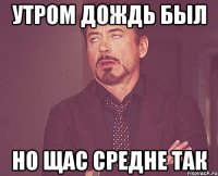 утром дождь был но щас средне так