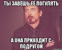 ты завёшь её погулять а она приходит с подругой