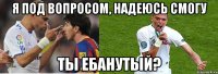 я под вопросом, надеюсь смогу ты ебанутый?