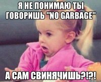 я не понимаю ты говоришь "no garbage" а сам свинячишь?!?!