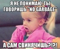 я не понимаю, ты говоришь "no garbage" а сам свинячишь?!?!