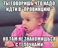 ты говоришь что надо идти в "провинцию" но там не знакомишься с телочками