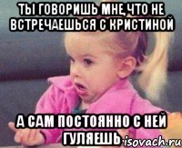 ты говоришь мне,что не встречаешься с кристиной а сам постоянно с ней гуляешь