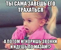 ты сама завешь его трахаться а потом игноришь звонки и идешь по мазам!?