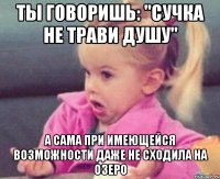 ты говоришь: "сучка не трави душу" а сама при имеющейся возможности даже не сходила на озеро