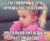 ты говоришь, что хочешь расти духовно но только читаешь и рассуждаешь