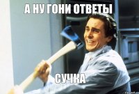 А ну гони ответы сучка