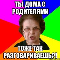 ты дома с родителями тоже так разговариваешь?!