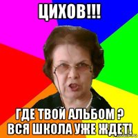 цихов!!! где твой альбом ? вся школа уже ждет!