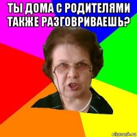 ты дома с родителями также разговриваешь? 