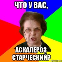 что у вас, аскалероз старческий?