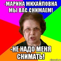 -марина михайловна мы вас снимаем! -не надо меня снимать!