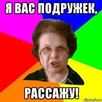 я вас подружек, рассажу!