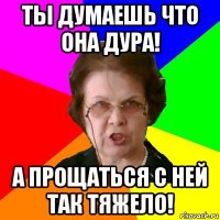 ты думаешь что она дура! а прощаться с ней так тяжело!