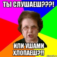 ты слушаеш???! или ушами хлопаеш?!!