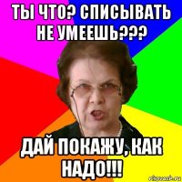 ты что? списывать не умеешь??? дай покажу, как надо!!!