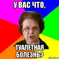 у вас что, туалетная болезнь?