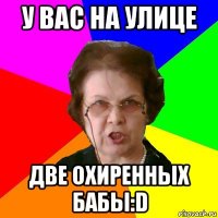 у вас на улице две охиренных бабы:d