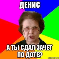 денис а ты сдал зачет по доте?