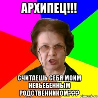 архипец!!! считаешь себя моим невьебенным родственником???