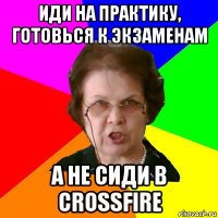 иди на практику, готовься к экзаменам а не сиди в crossfire