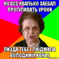 ну все хвалько заебал прогуливать уроки пизда тебе ( людмила володиміривна )