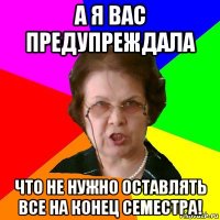 а я вас предупреждала что не нужно оставлять все на конец семестра!